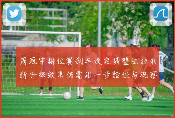 周冠宇排位赛刹车设定调整法拉利新升级效果仍需进一步验证与观察