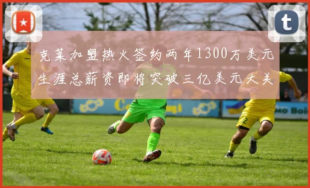 克莱加盟热火签约两年1300万美元生涯总薪资即将突破三亿美元大关